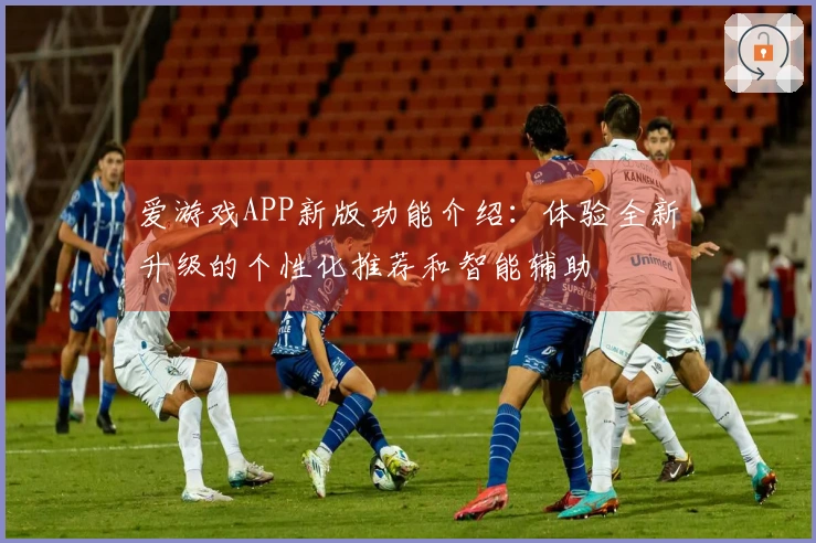 爱游戏APP新版功能介绍：体验全新升级的个性化推荐和智能辅助
