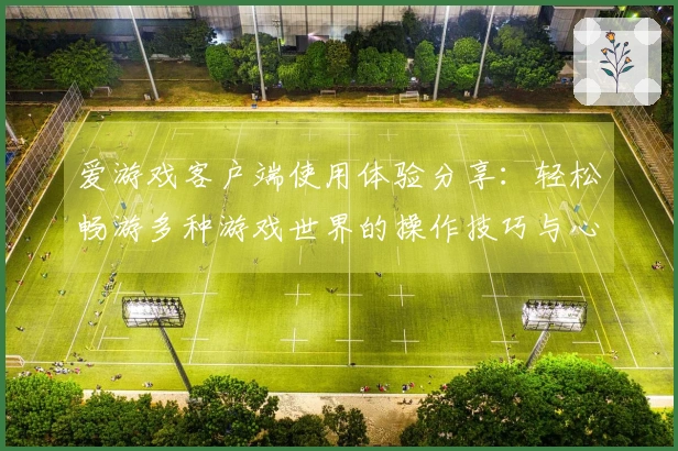 爱游戏客户端使用体验分享：轻松畅游多种游戏世界的操作技巧与心得体会